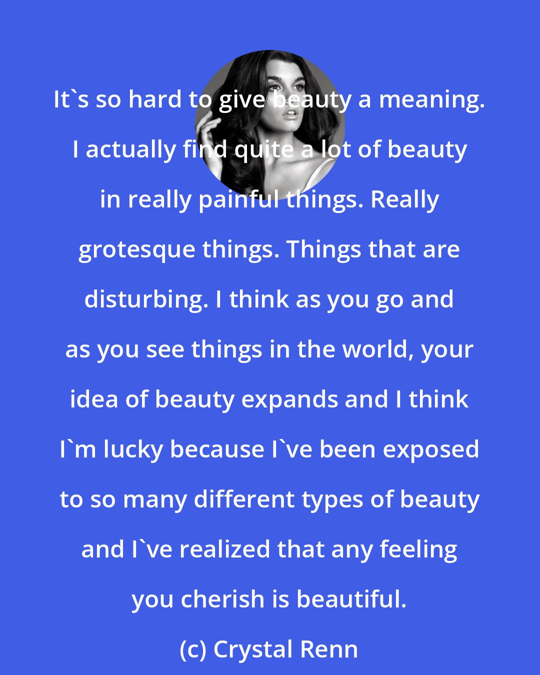 Crystal Renn: It's so hard to give beauty a meaning. I actually find quite a lot of beauty in really painful things. Really grotesque things. Things that are disturbing. I think as you go and as you see things in the world, your idea of beauty expands and I think I'm lucky because I've been exposed to so many different types of beauty and I've realized that any feeling you cherish is beautiful.