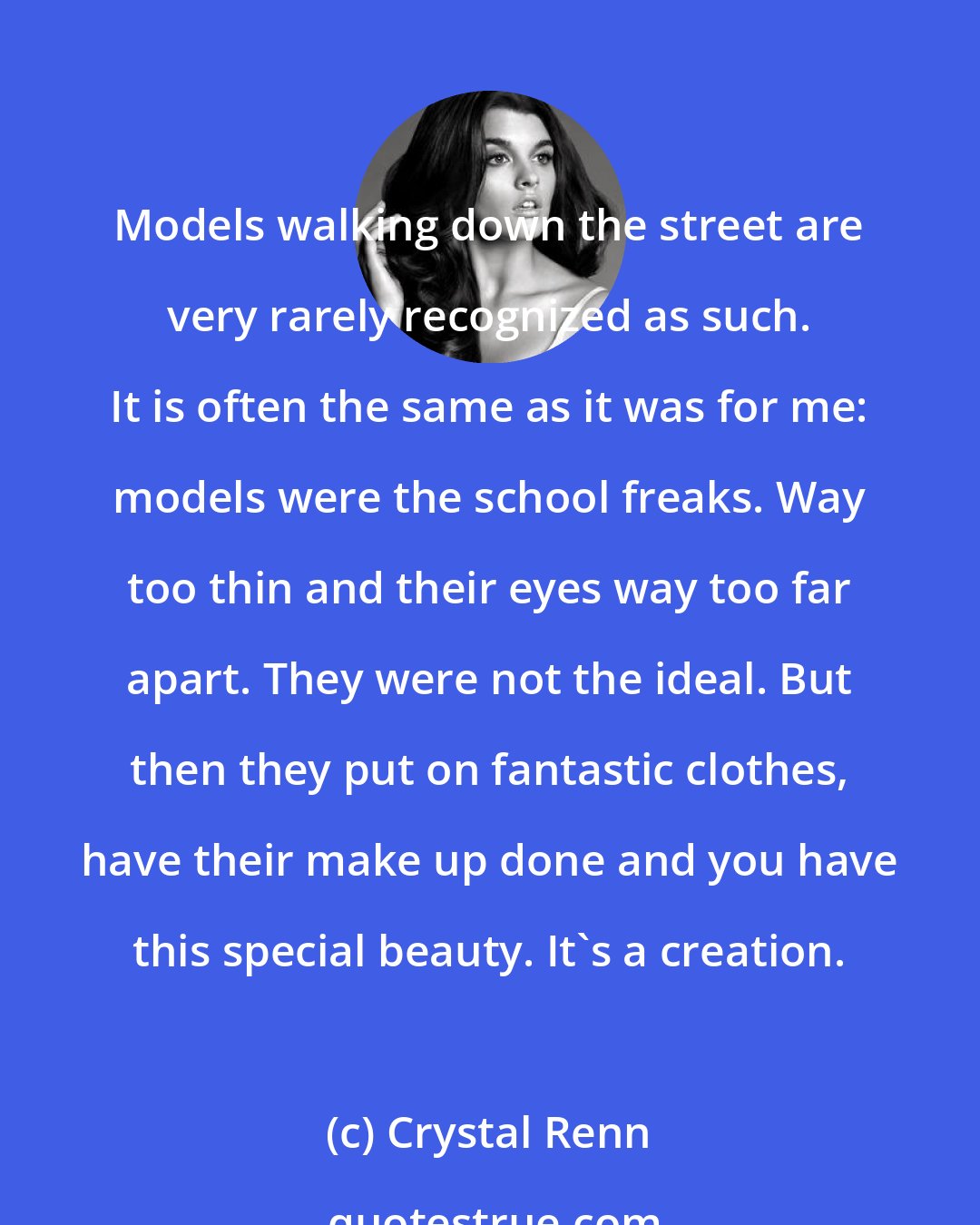 Crystal Renn: Models walking down the street are very rarely recognized as such. It is often the same as it was for me: models were the school freaks. Way too thin and their eyes way too far apart. They were not the ideal. But then they put on fantastic clothes, have their make up done and you have this special beauty. It's a creation.