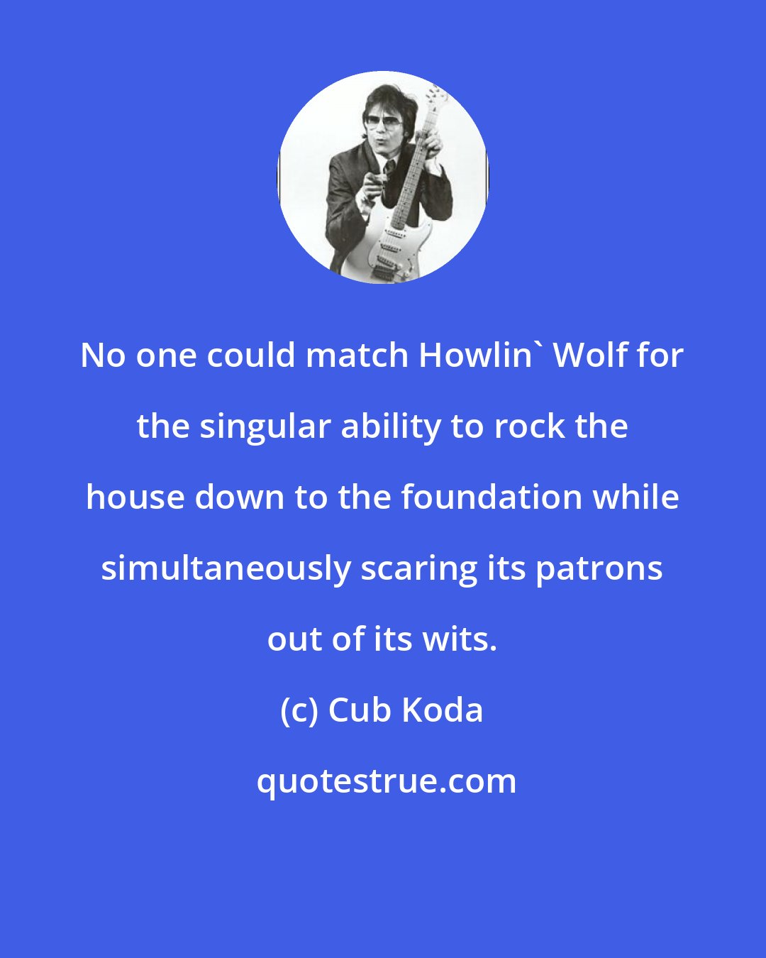 Cub Koda: No one could match Howlin' Wolf for the singular ability to rock the house down to the foundation while simultaneously scaring its patrons out of its wits.