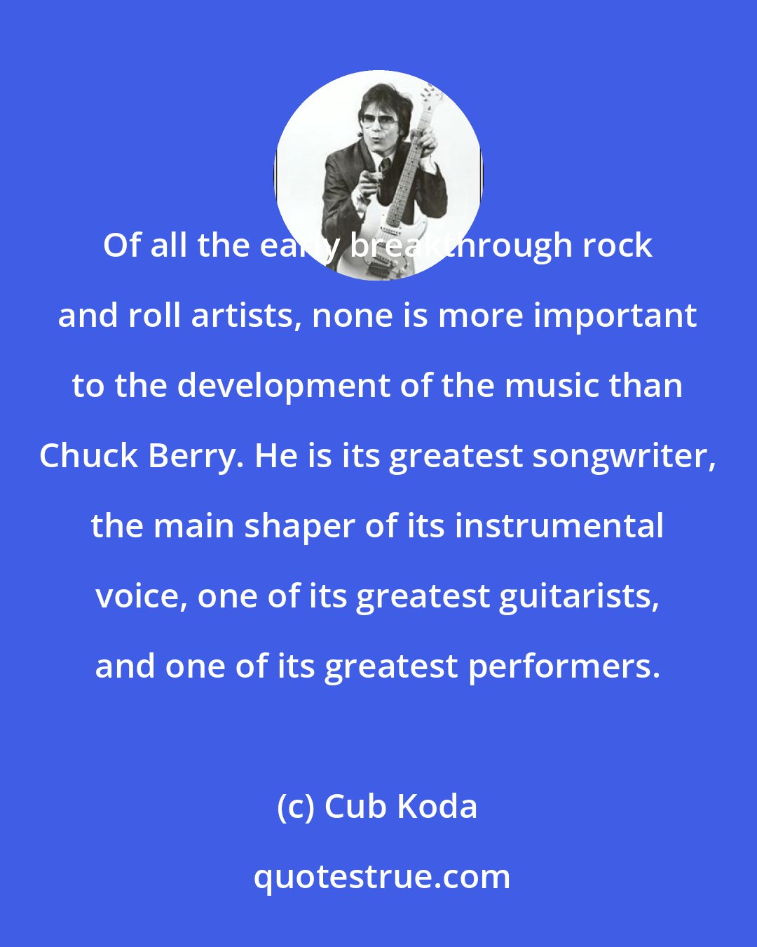 Cub Koda: Of all the early breakthrough rock and roll artists, none is more important to the development of the music than Chuck Berry. He is its greatest songwriter, the main shaper of its instrumental voice, one of its greatest guitarists, and one of its greatest performers.