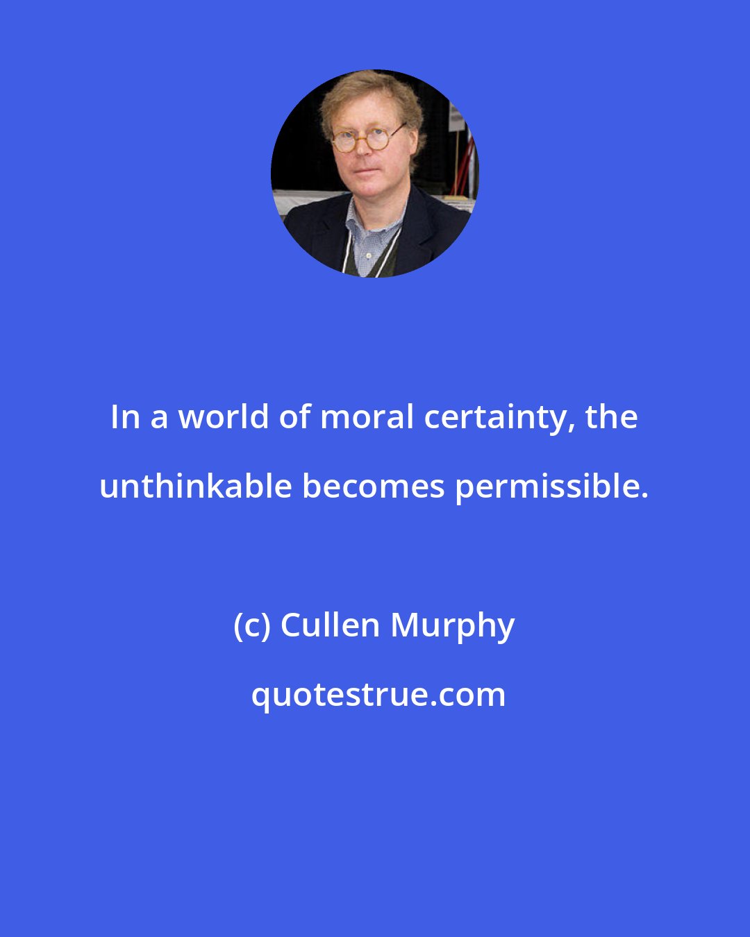 Cullen Murphy: In a world of moral certainty, the unthinkable becomes permissible.
