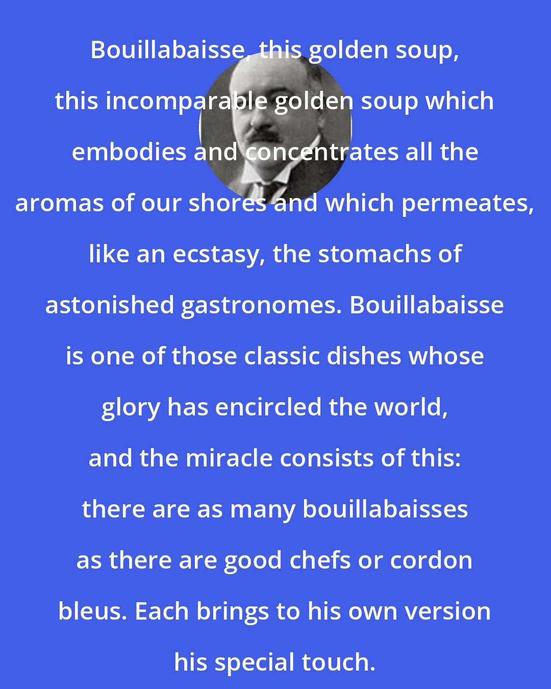 Curnonsky: Bouillabaisse, this golden soup, this incomparable golden soup which embodies and concentrates all the aromas of our shores and which permeates, like an ecstasy, the stomachs of astonished gastronomes. Bouillabaisse is one of those classic dishes whose glory has encircled the world, and the miracle consists of this: there are as many bouillabaisses as there are good chefs or cordon bleus. Each brings to his own version his special touch.