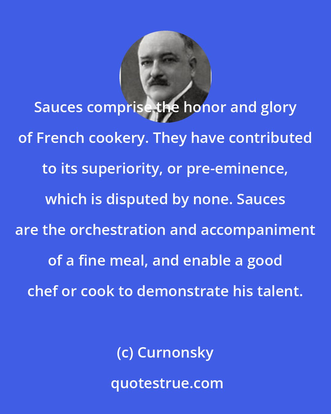 Curnonsky: Sauces comprise the honor and glory of French cookery. They have contributed to its superiority, or pre-eminence, which is disputed by none. Sauces are the orchestration and accompaniment of a fine meal, and enable a good chef or cook to demonstrate his talent.