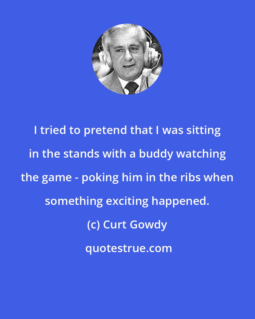 Curt Gowdy: I tried to pretend that I was sitting in the stands with a buddy watching the game - poking him in the ribs when something exciting happened.