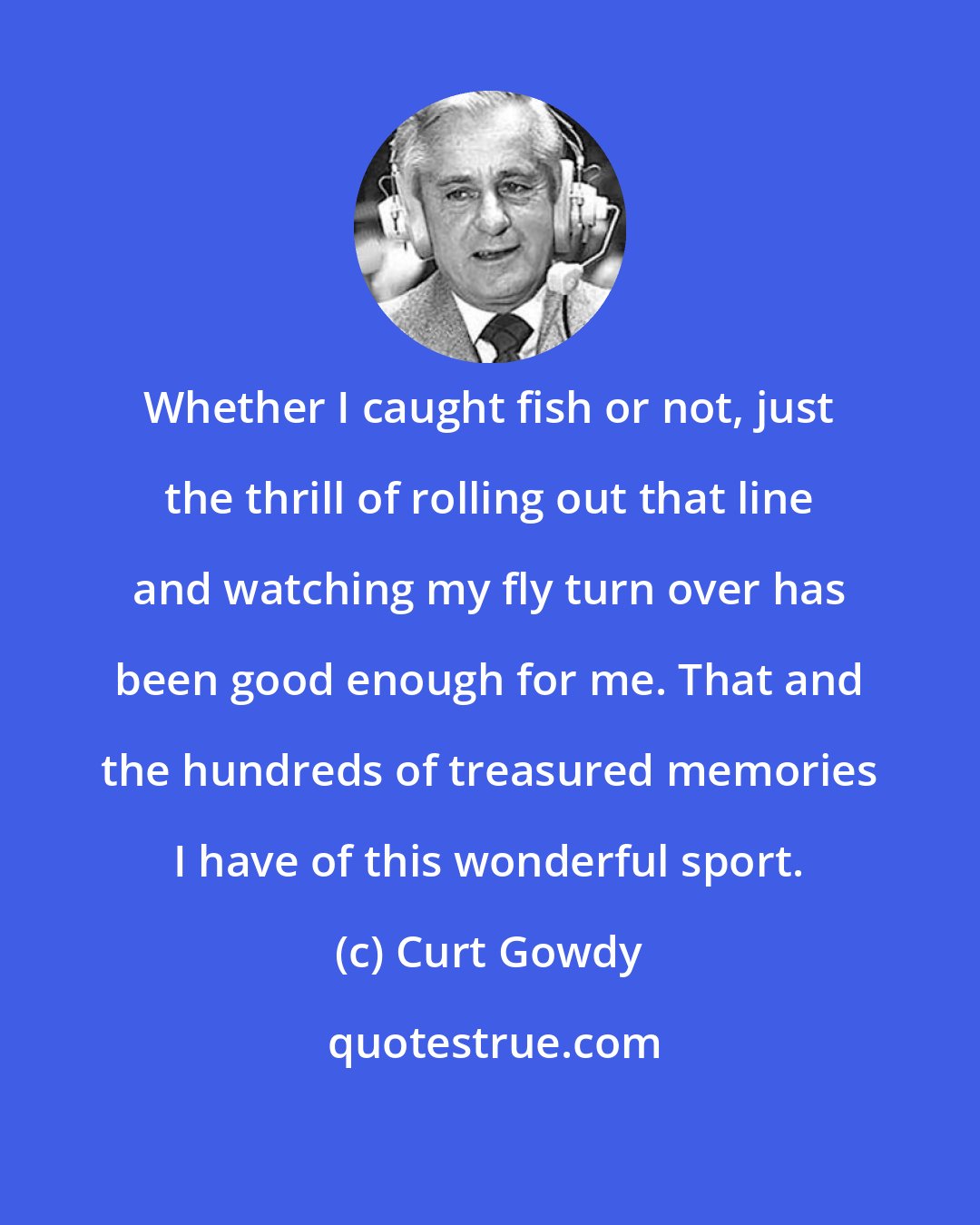 Curt Gowdy: Whether I caught fish or not, just the thrill of rolling out that line and watching my fly turn over has been good enough for me. That and the hundreds of treasured memories I have of this wonderful sport.