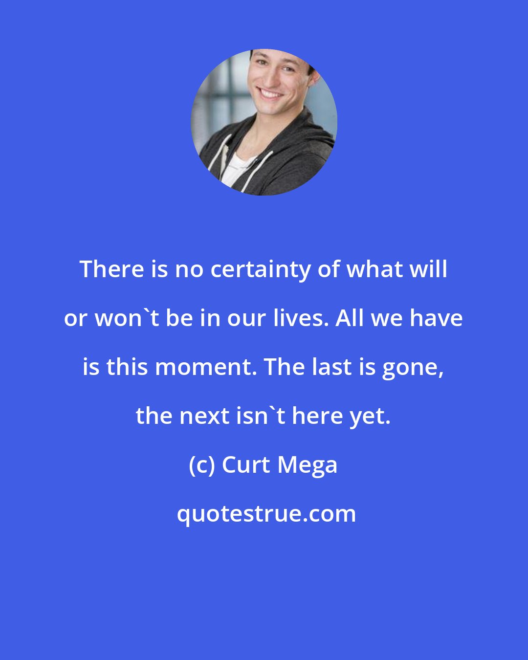 Curt Mega: There is no certainty of what will or won't be in our lives. All we have is this moment. The last is gone, the next isn't here yet.