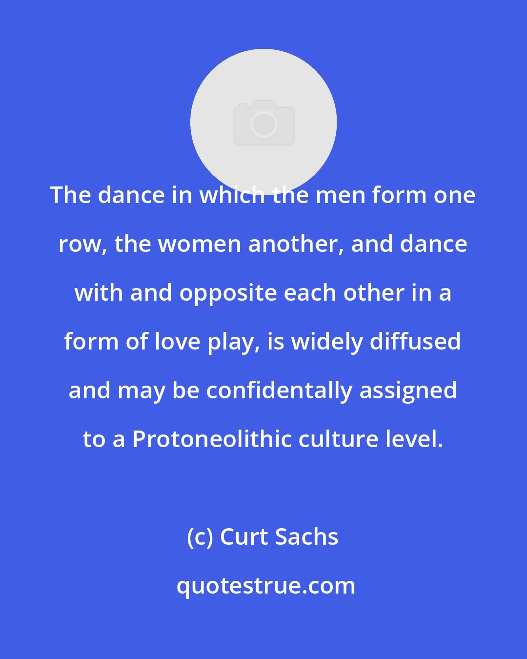 Curt Sachs: The dance in which the men form one row, the women another, and dance with and opposite each other in a form of love play, is widely diffused and may be confidentally assigned to a Protoneolithic culture level.
