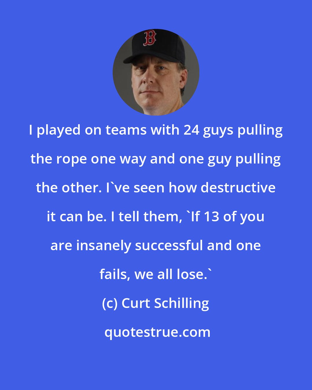 Curt Schilling: I played on teams with 24 guys pulling the rope one way and one guy pulling the other. I've seen how destructive it can be. I tell them, 'If 13 of you are insanely successful and one fails, we all lose.'