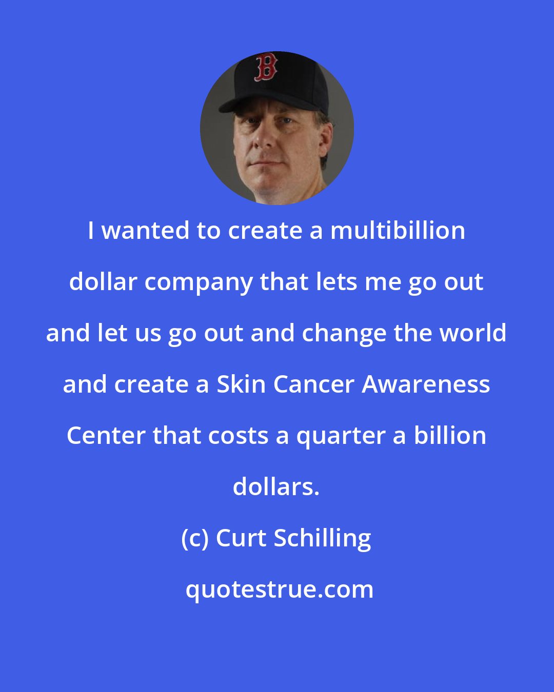 Curt Schilling: I wanted to create a multibillion dollar company that lets me go out and let us go out and change the world and create a Skin Cancer Awareness Center that costs a quarter a billion dollars.