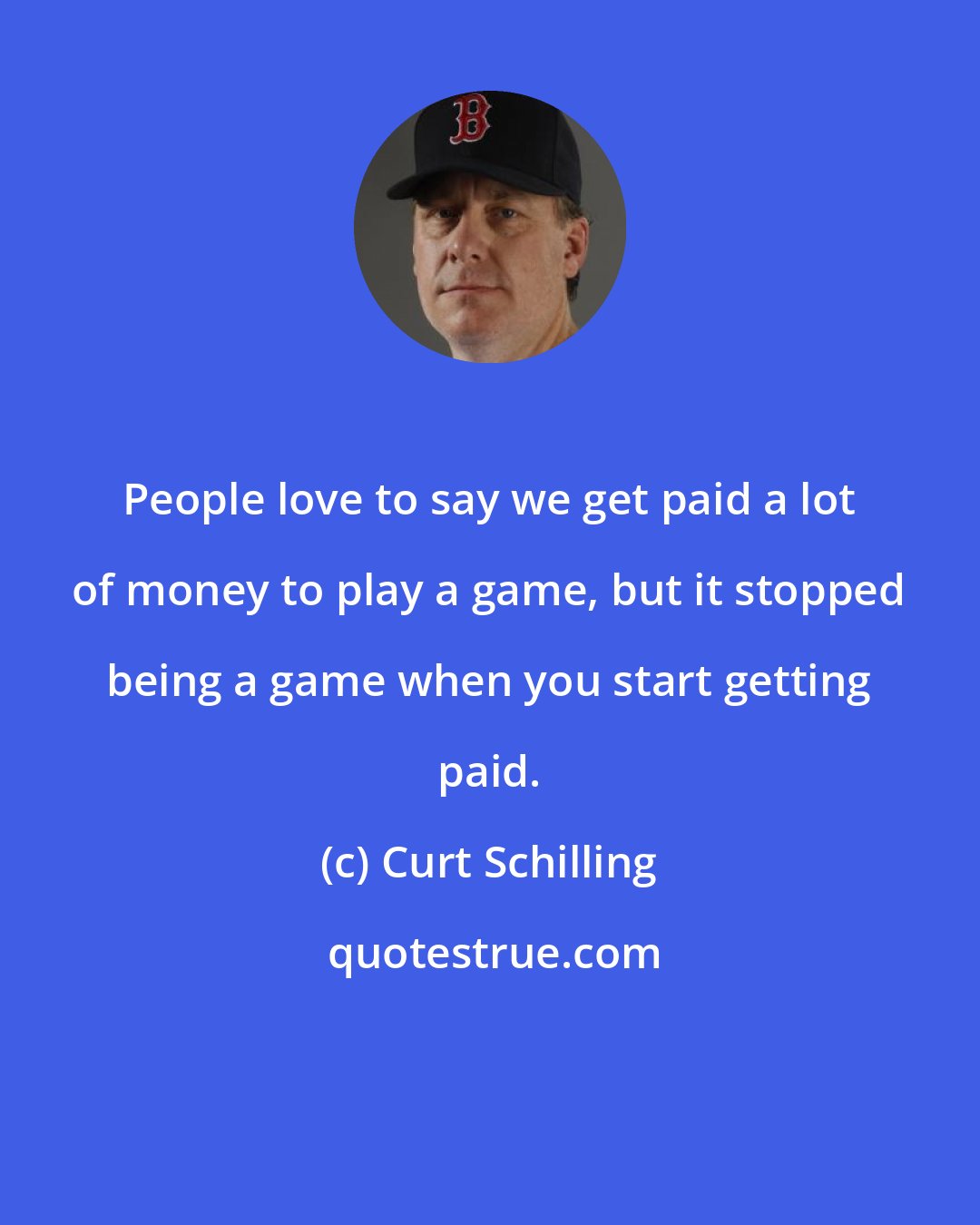 Curt Schilling: People love to say we get paid a lot of money to play a game, but it stopped being a game when you start getting paid.