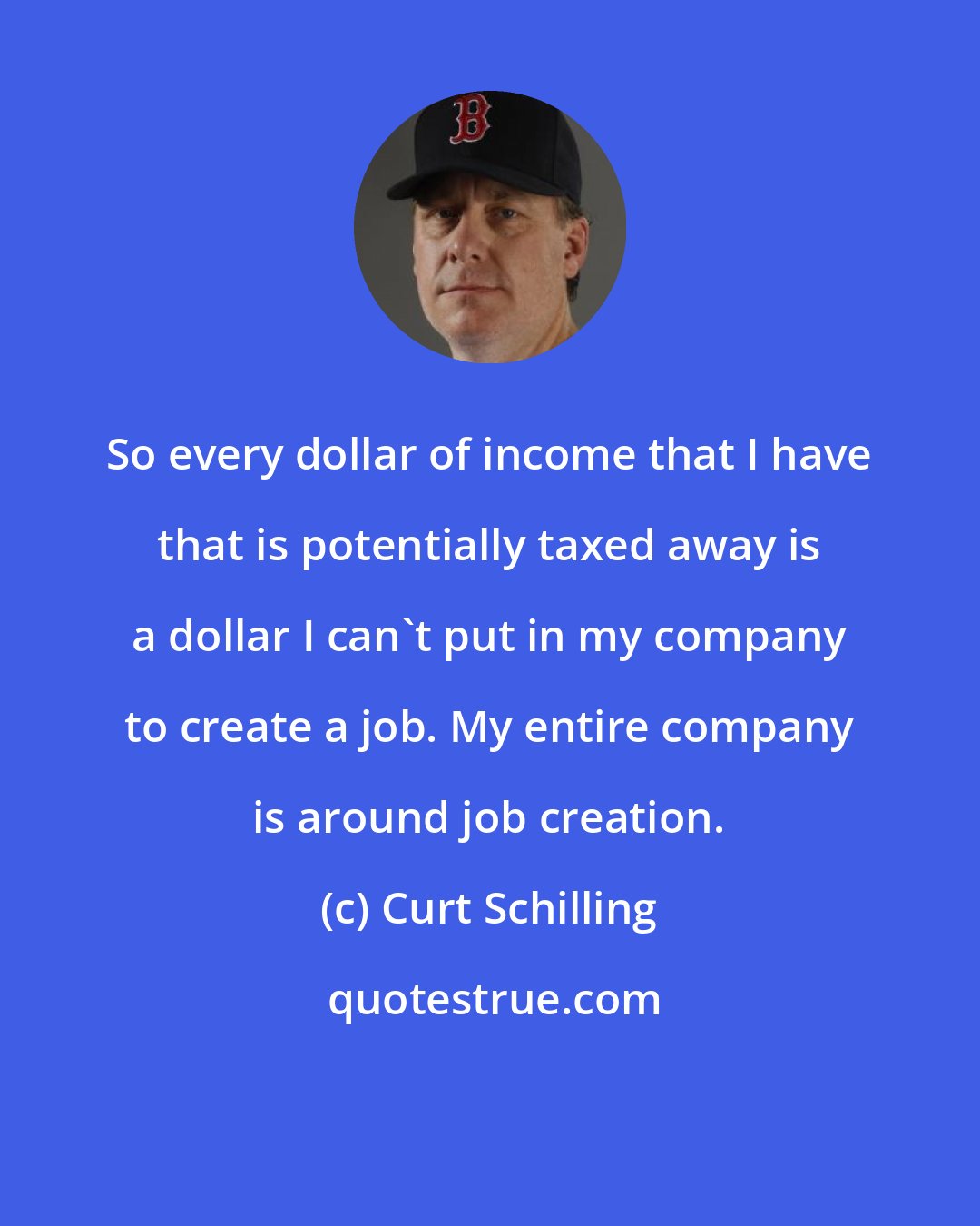 Curt Schilling: So every dollar of income that I have that is potentially taxed away is a dollar I can't put in my company to create a job. My entire company is around job creation.