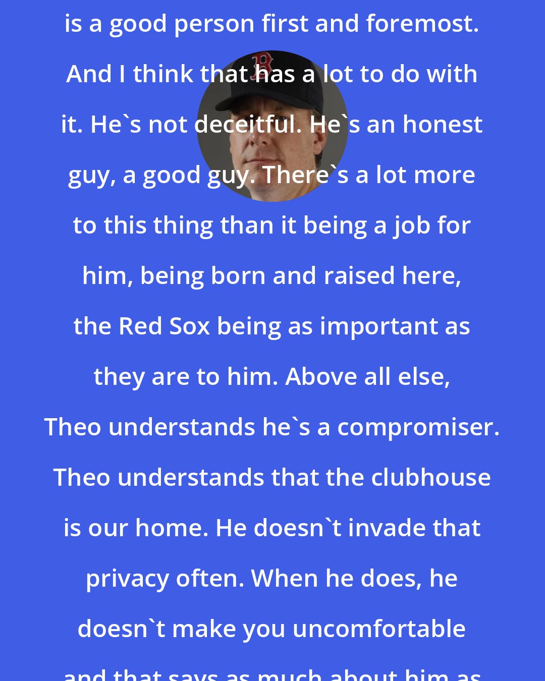 Curt Schilling: The most important to me is, Theo is a good person first and foremost. And I think that has a lot to do with it. He's not deceitful. He's an honest guy, a good guy. There's a lot more to this thing than it being a job for him, being born and raised here, the Red Sox being as important as they are to him. Above all else, Theo understands he's a compromiser. Theo understands that the clubhouse is our home. He doesn't invade that privacy often. When he does, he doesn't make you uncomfortable and that says as much about him as anything.