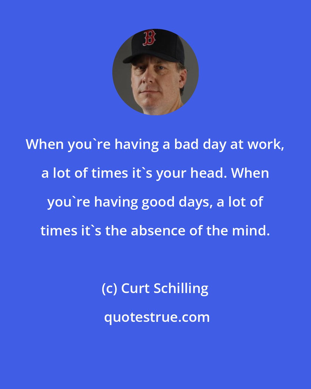 Curt Schilling: When you're having a bad day at work, a lot of times it's your head. When you're having good days, a lot of times it's the absence of the mind.