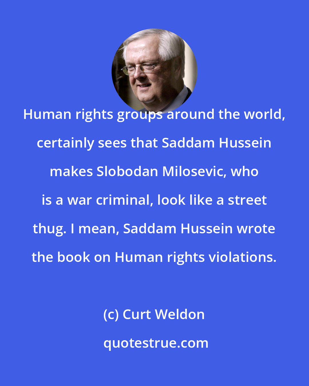 Curt Weldon: Human rights groups around the world, certainly sees that Saddam Hussein makes Slobodan Milosevic, who is a war criminal, look like a street thug. I mean, Saddam Hussein wrote the book on Human rights violations.