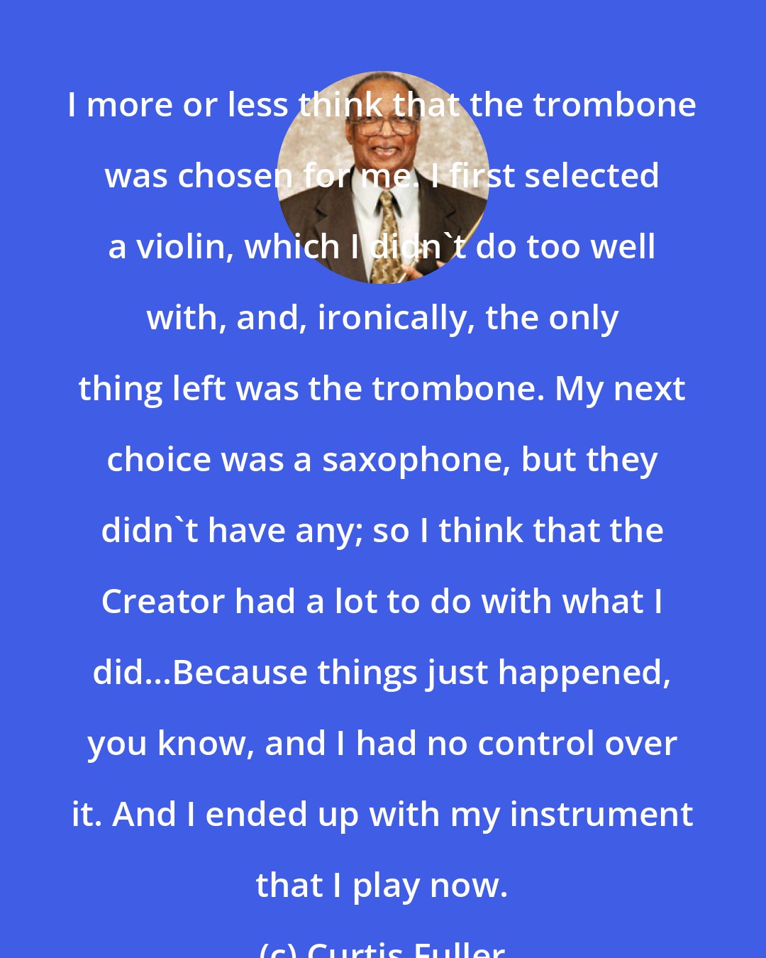 Curtis Fuller: I more or less think that the trombone was chosen for me. I first selected a violin, which I didn't do too well with, and, ironically, the only thing left was the trombone. My next choice was a saxophone, but they didn't have any; so I think that the Creator had a lot to do with what I did...Because things just happened, you know, and I had no control over it. And I ended up with my instrument that I play now.