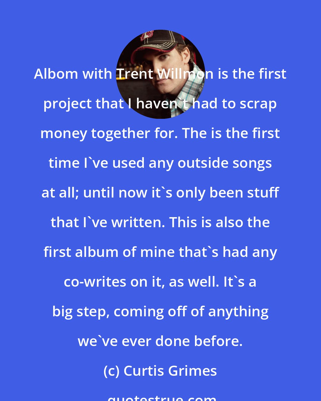 Curtis Grimes: Albom with Trent Willmon is the first project that I haven't had to scrap money together for. The is the first time I've used any outside songs at all; until now it's only been stuff that I've written. This is also the first album of mine that's had any co-writes on it, as well. It's a big step, coming off of anything we've ever done before.