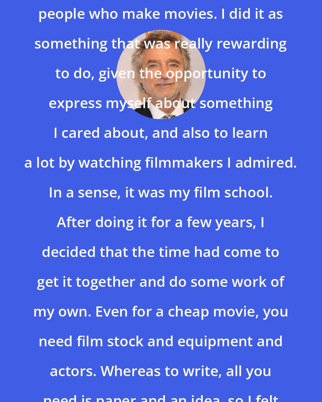 Curtis Hanson: I never intended to have a career as a journalist, writing about people who make movies. I did it as something that was really rewarding to do, given the opportunity to express myself about something I cared about, and also to learn a lot by watching filmmakers I admired. In a sense, it was my film school. After doing it for a few years, I decided that the time had come to get it together and do some work of my own. Even for a cheap movie, you need film stock and equipment and actors. Whereas to write, all you need is paper and an idea, so I felt that writing might be my stepping stone.