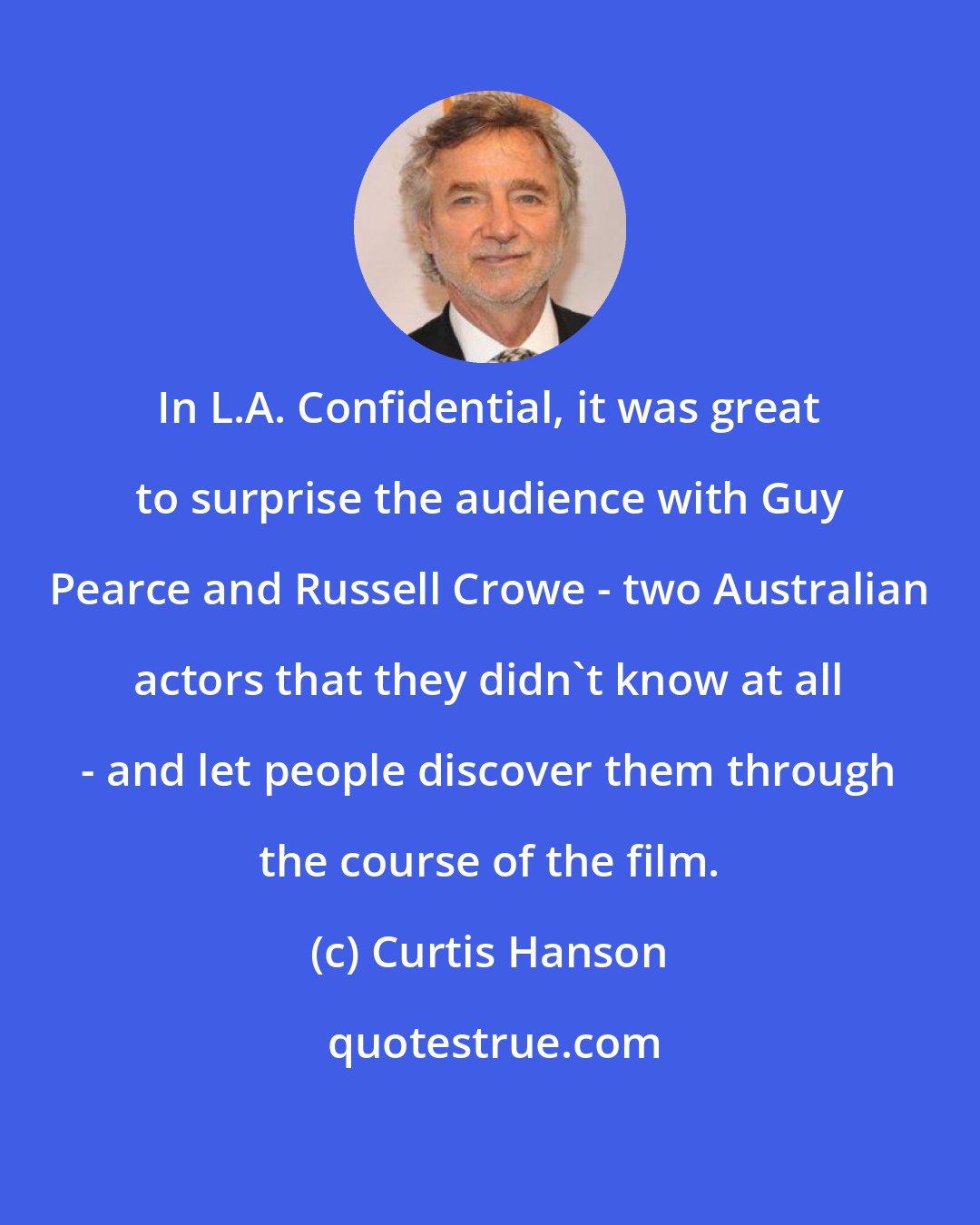 Curtis Hanson: In L.A. Confidential, it was great to surprise the audience with Guy Pearce and Russell Crowe - two Australian actors that they didn't know at all - and let people discover them through the course of the film.