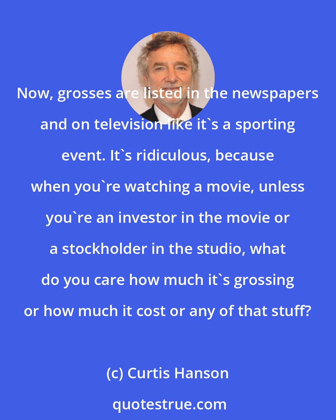 Curtis Hanson: Now, grosses are listed in the newspapers and on television like it's a sporting event. It's ridiculous, because when you're watching a movie, unless you're an investor in the movie or a stockholder in the studio, what do you care how much it's grossing or how much it cost or any of that stuff?