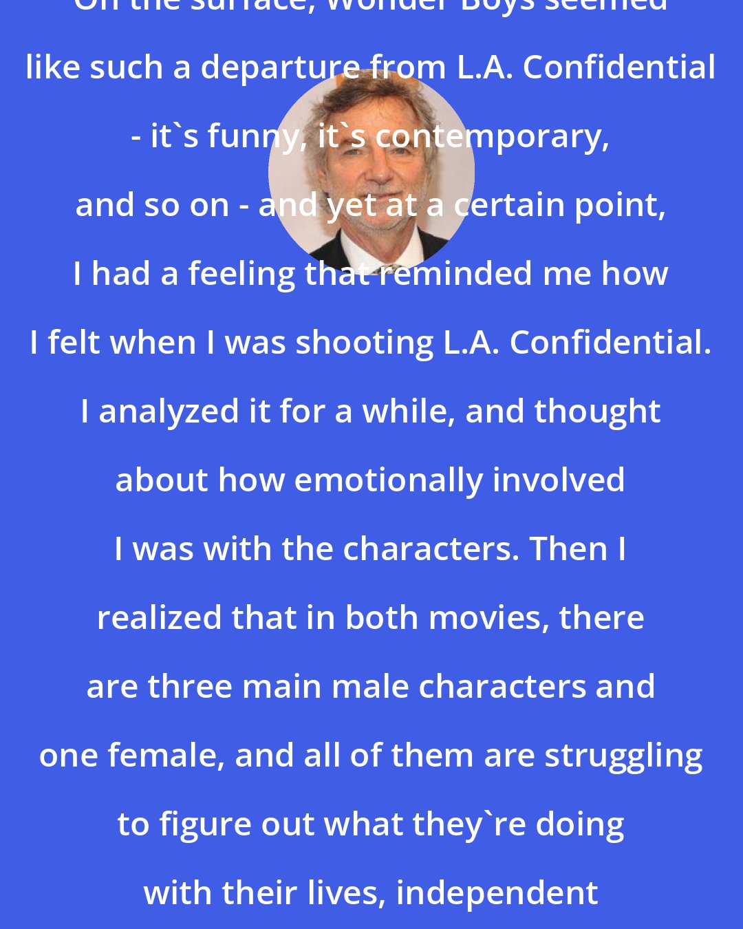 Curtis Hanson: On the surface, Wonder Boys seemed like such a departure from L.A. Confidential - it's funny, it's contemporary, and so on - and yet at a certain point, I had a feeling that reminded me how I felt when I was shooting L.A. Confidential. I analyzed it for a while, and thought about how emotionally involved I was with the characters. Then I realized that in both movies, there are three main male characters and one female, and all of them are struggling to figure out what they're doing with their lives, independent of each other.