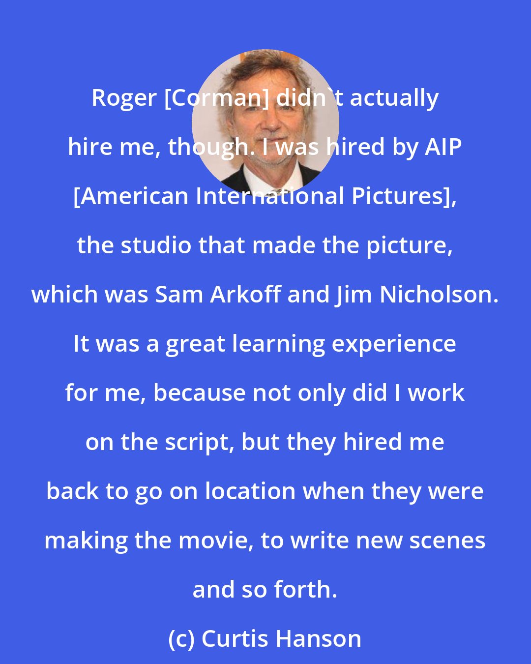 Curtis Hanson: Roger [Corman] didn't actually hire me, though. I was hired by AIP [American International Pictures], the studio that made the picture, which was Sam Arkoff and Jim Nicholson. It was a great learning experience for me, because not only did I work on the script, but they hired me back to go on location when they were making the movie, to write new scenes and so forth.