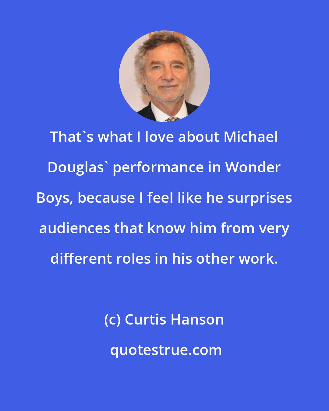 Curtis Hanson: That's what I love about Michael Douglas' performance in Wonder Boys, because I feel like he surprises audiences that know him from very different roles in his other work.