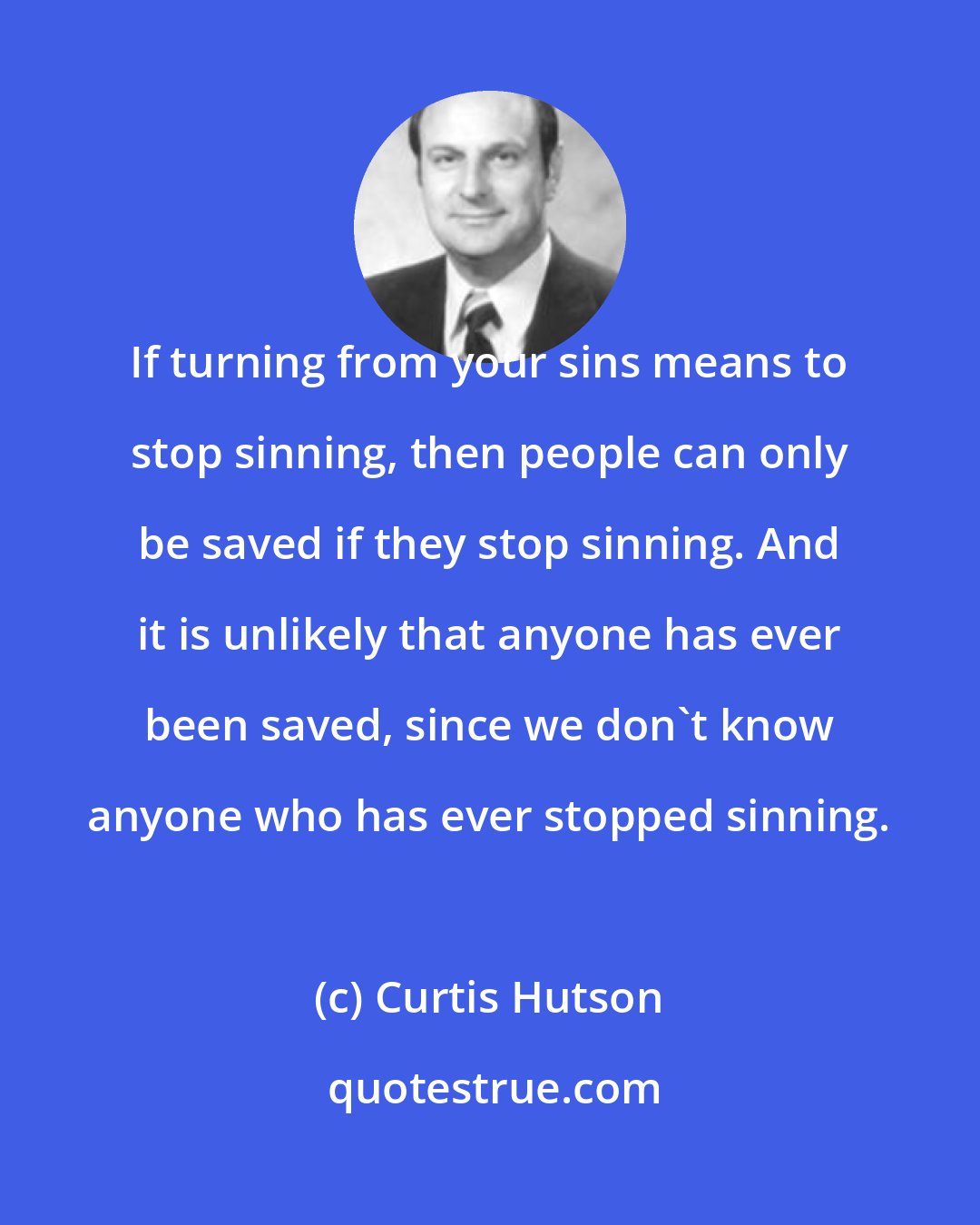 Curtis Hutson: If turning from your sins means to stop sinning, then people can only be saved if they stop sinning. And it is unlikely that anyone has ever been saved, since we don't know anyone who has ever stopped sinning.