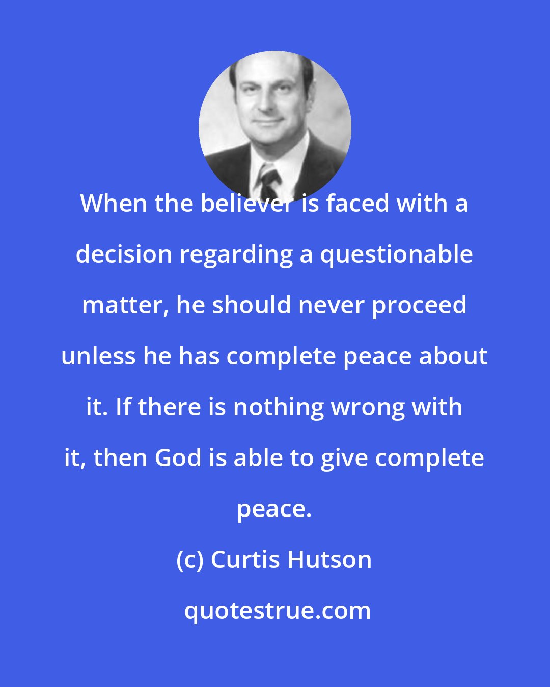 Curtis Hutson: When the believer is faced with a decision regarding a questionable matter, he should never proceed unless he has complete peace about it. If there is nothing wrong with it, then God is able to give complete peace.