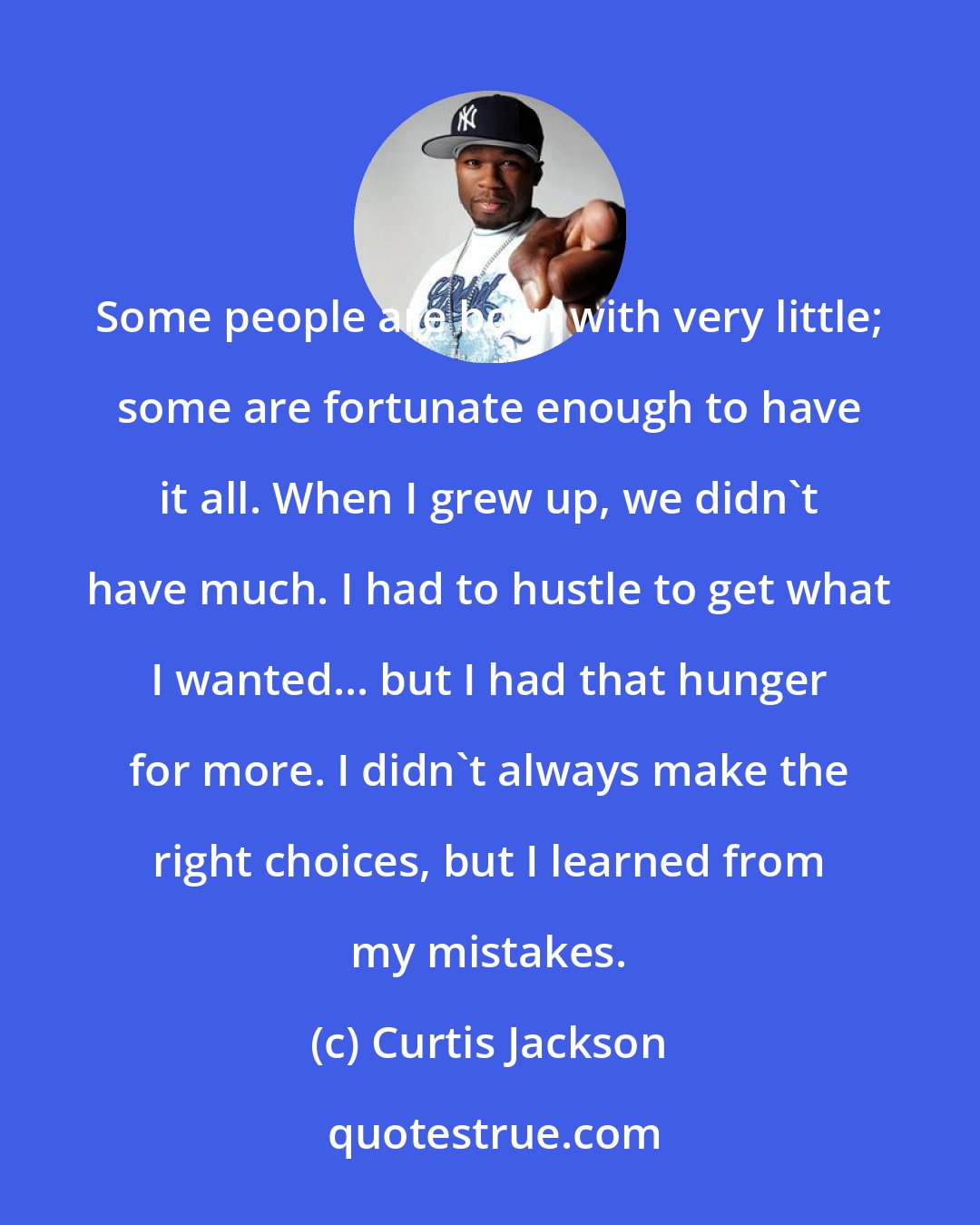 Curtis Jackson: Some people are born with very little; some are fortunate enough to have it all. When I grew up, we didn't have much. I had to hustle to get what I wanted... but I had that hunger for more. I didn't always make the right choices, but I learned from my mistakes.