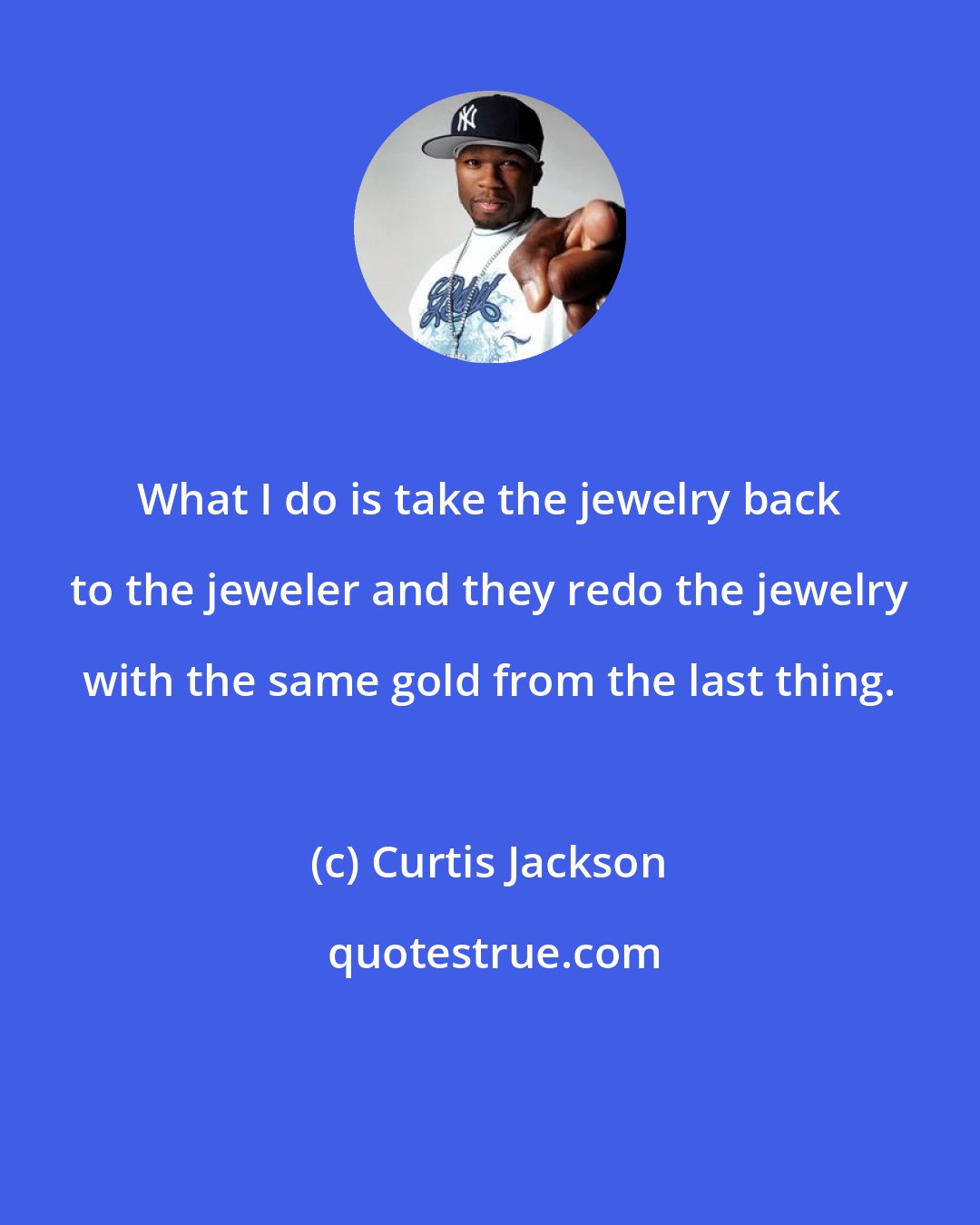 Curtis Jackson: What I do is take the jewelry back to the jeweler and they redo the jewelry with the same gold from the last thing.