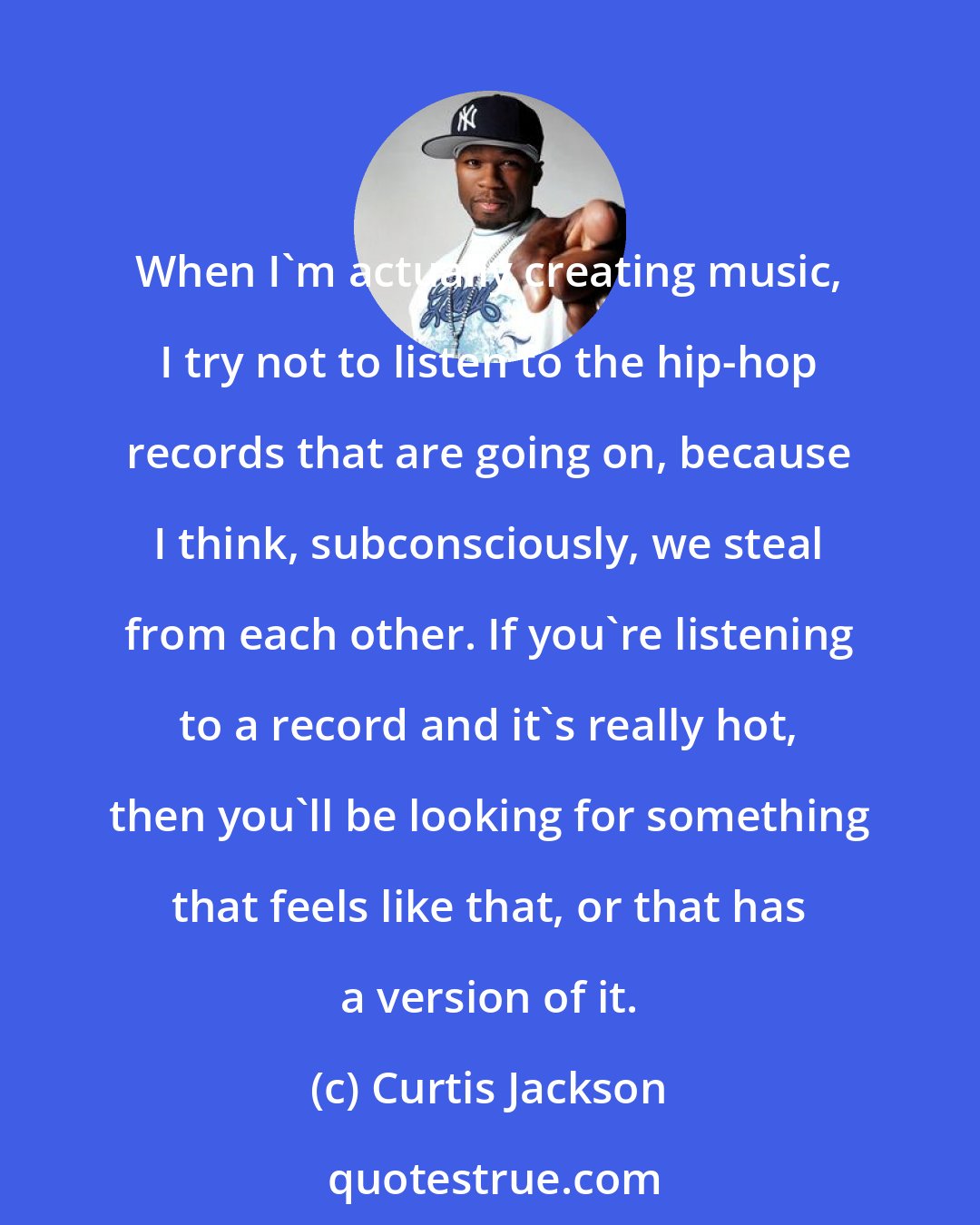 Curtis Jackson: When I'm actually creating music, I try not to listen to the hip-hop records that are going on, because I think, subconsciously, we steal from each other. If you're listening to a record and it's really hot, then you'll be looking for something that feels like that, or that has a version of it.