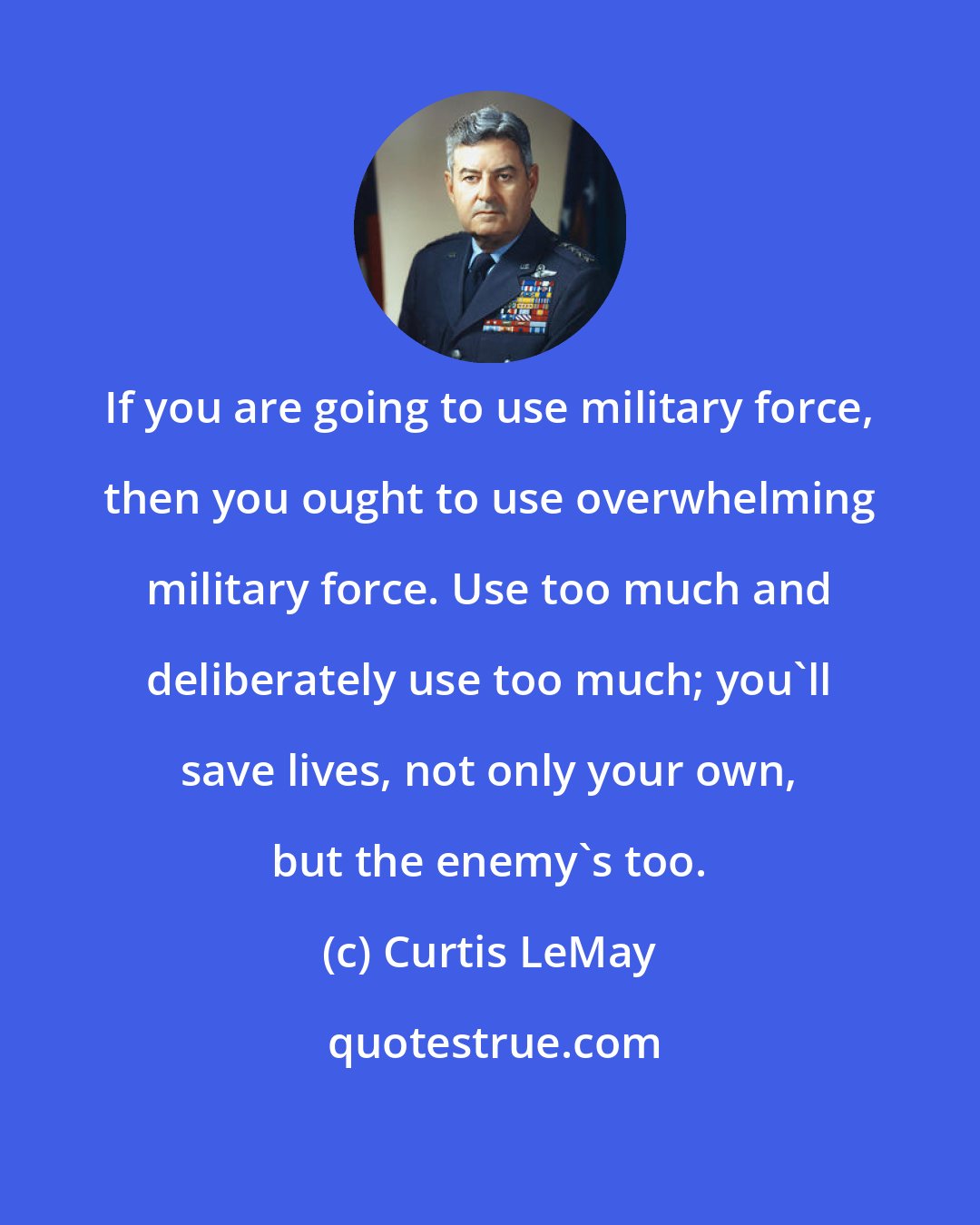 Curtis LeMay: If you are going to use military force, then you ought to use overwhelming military force. Use too much and deliberately use too much; you'll save lives, not only your own, but the enemy's too.