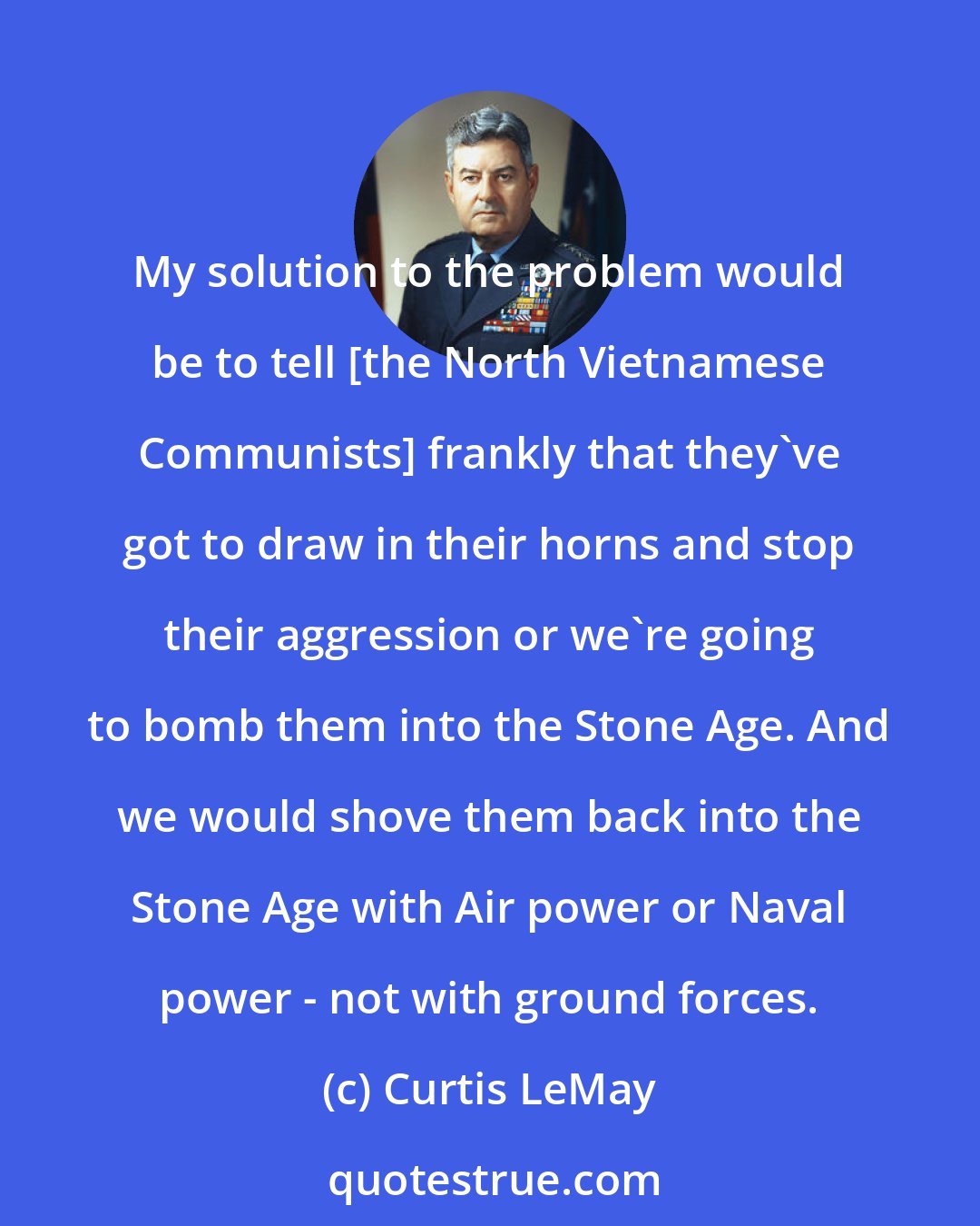 Curtis LeMay: My solution to the problem would be to tell [the North Vietnamese Communists] frankly that they've got to draw in their horns and stop their aggression or we're going to bomb them into the Stone Age. And we would shove them back into the Stone Age with Air power or Naval power - not with ground forces.