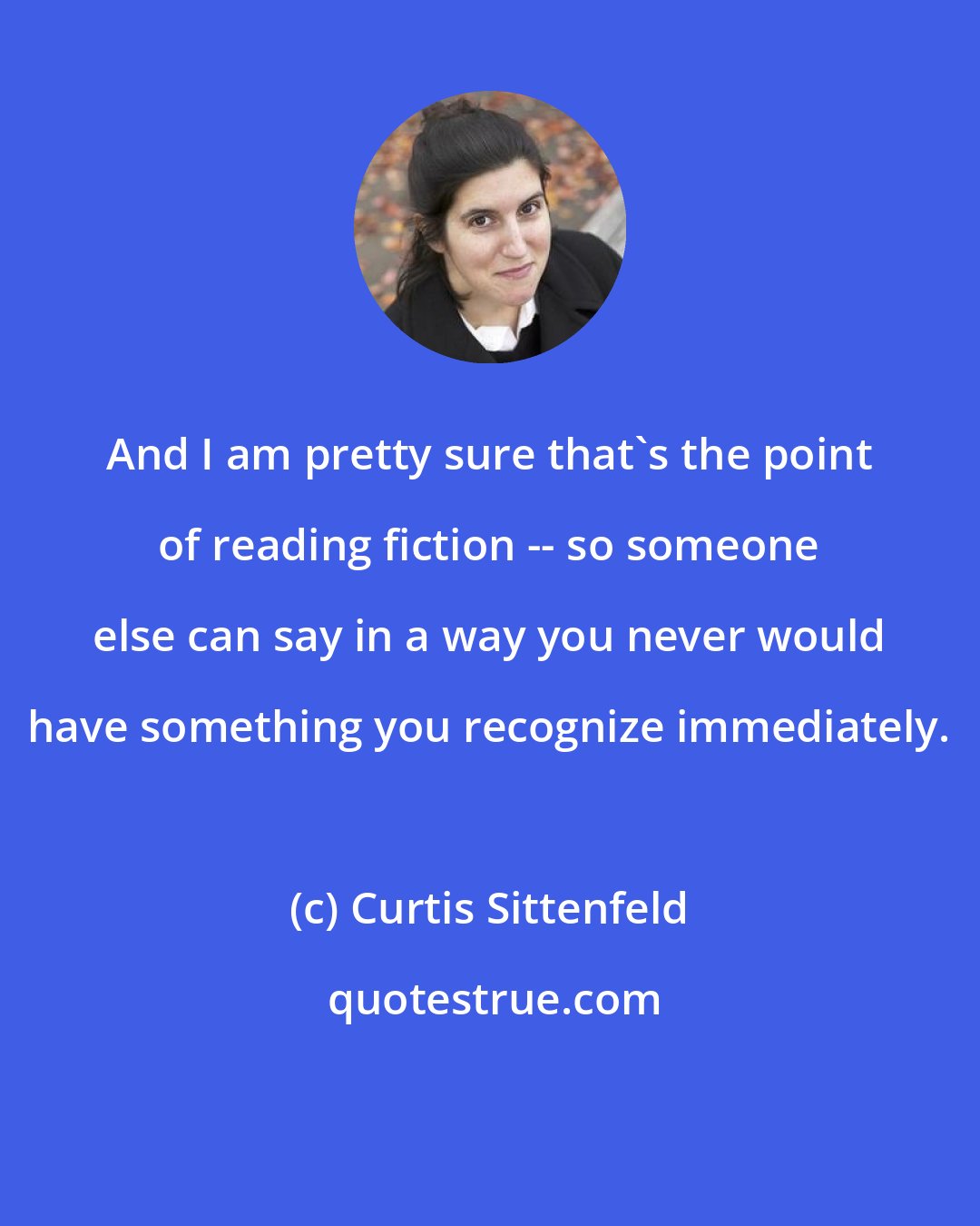 Curtis Sittenfeld: And I am pretty sure that's the point of reading fiction -- so someone else can say in a way you never would have something you recognize immediately.