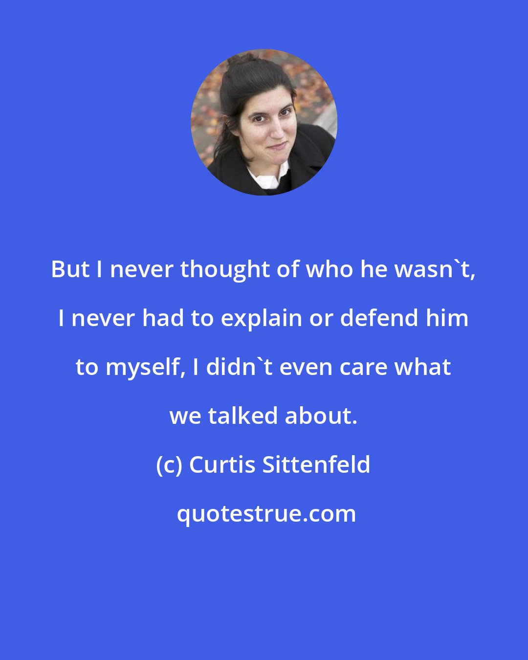 Curtis Sittenfeld: But I never thought of who he wasn't, I never had to explain or defend him to myself, I didn't even care what we talked about.