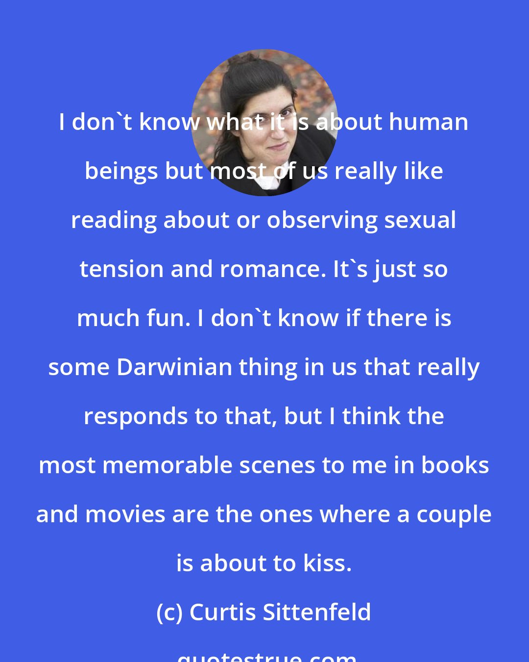 Curtis Sittenfeld: I don't know what it is about human beings but most of us really like reading about or observing sexual tension and romance. It's just so much fun. I don't know if there is some Darwinian thing in us that really responds to that, but I think the most memorable scenes to me in books and movies are the ones where a couple is about to kiss.