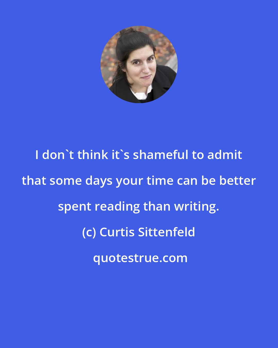 Curtis Sittenfeld: I don't think it's shameful to admit that some days your time can be better spent reading than writing.