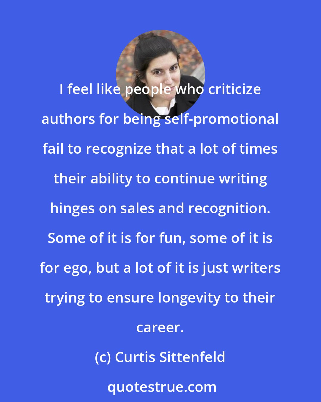 Curtis Sittenfeld: I feel like people who criticize authors for being self-promotional fail to recognize that a lot of times their ability to continue writing hinges on sales and recognition. Some of it is for fun, some of it is for ego, but a lot of it is just writers trying to ensure longevity to their career.