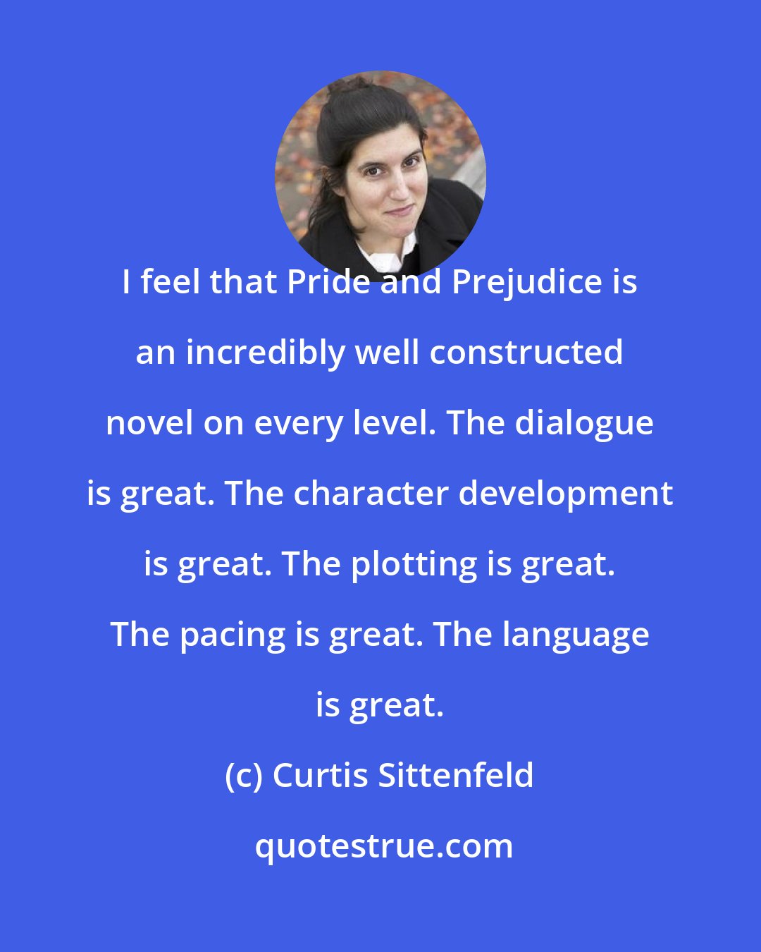 Curtis Sittenfeld: I feel that Pride and Prejudice is an incredibly well constructed novel on every level. The dialogue is great. The character development is great. The plotting is great. The pacing is great. The language is great.