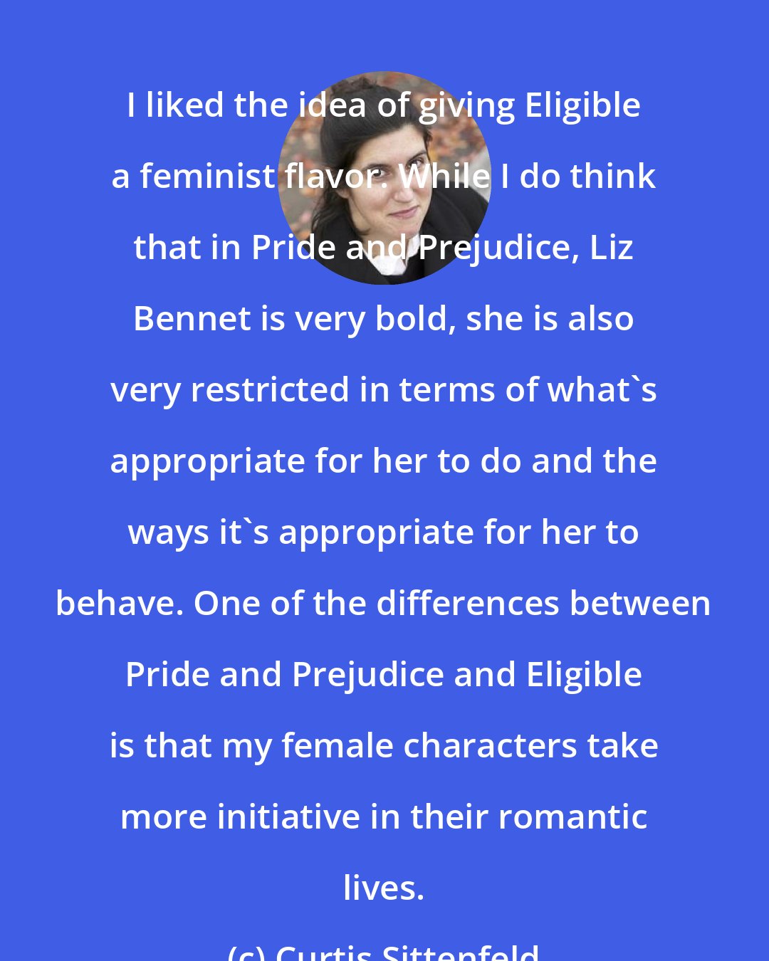 Curtis Sittenfeld: I liked the idea of giving Eligible a feminist flavor. While I do think that in Pride and Prejudice, Liz Bennet is very bold, she is also very restricted in terms of what's appropriate for her to do and the ways it's appropriate for her to behave. One of the differences between Pride and Prejudice and Eligible is that my female characters take more initiative in their romantic lives.