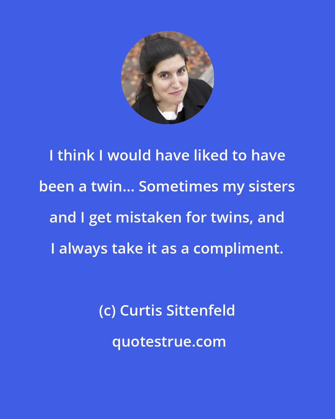 Curtis Sittenfeld: I think I would have liked to have been a twin... Sometimes my sisters and I get mistaken for twins, and I always take it as a compliment.