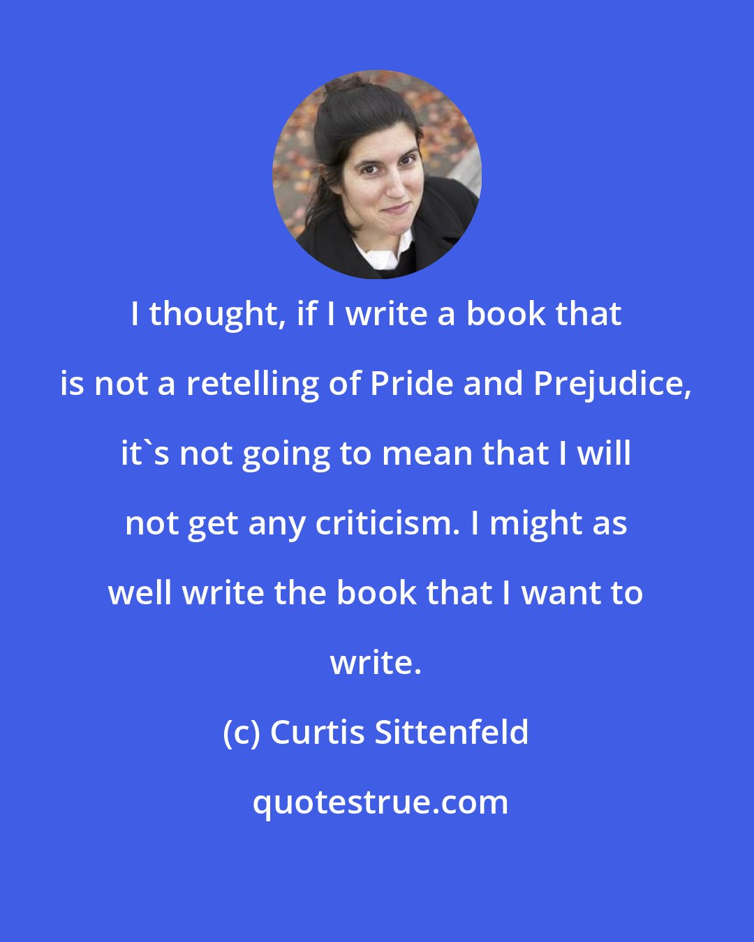 Curtis Sittenfeld: I thought, if I write a book that is not a retelling of Pride and Prejudice, it's not going to mean that I will not get any criticism. I might as well write the book that I want to write.