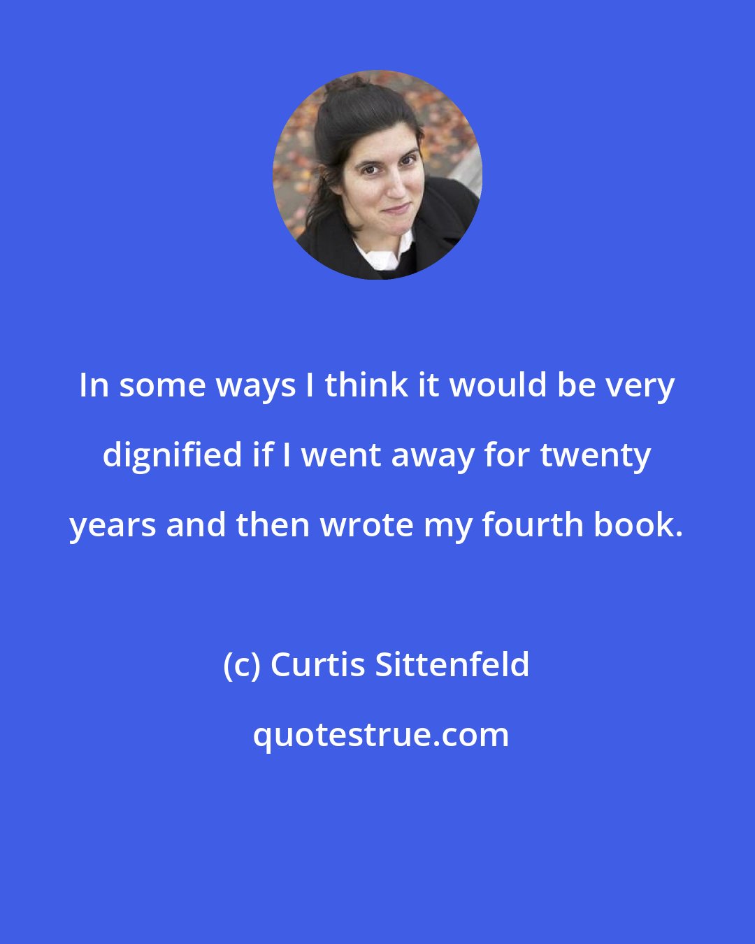 Curtis Sittenfeld: In some ways I think it would be very dignified if I went away for twenty years and then wrote my fourth book.