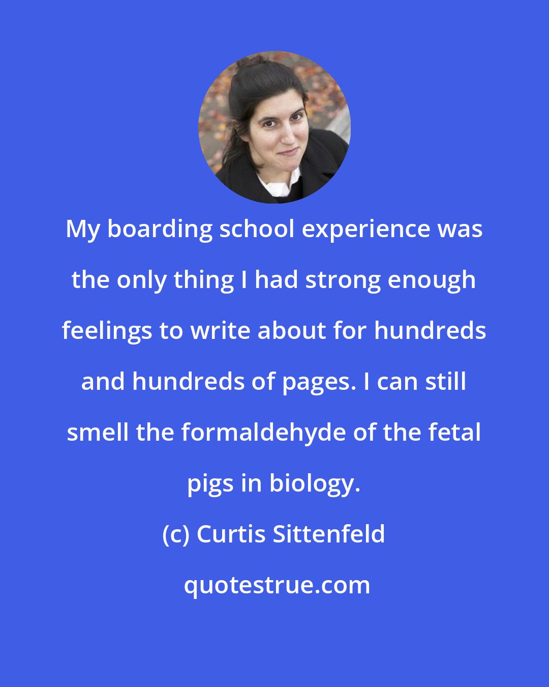 Curtis Sittenfeld: My boarding school experience was the only thing I had strong enough feelings to write about for hundreds and hundreds of pages. I can still smell the formaldehyde of the fetal pigs in biology.