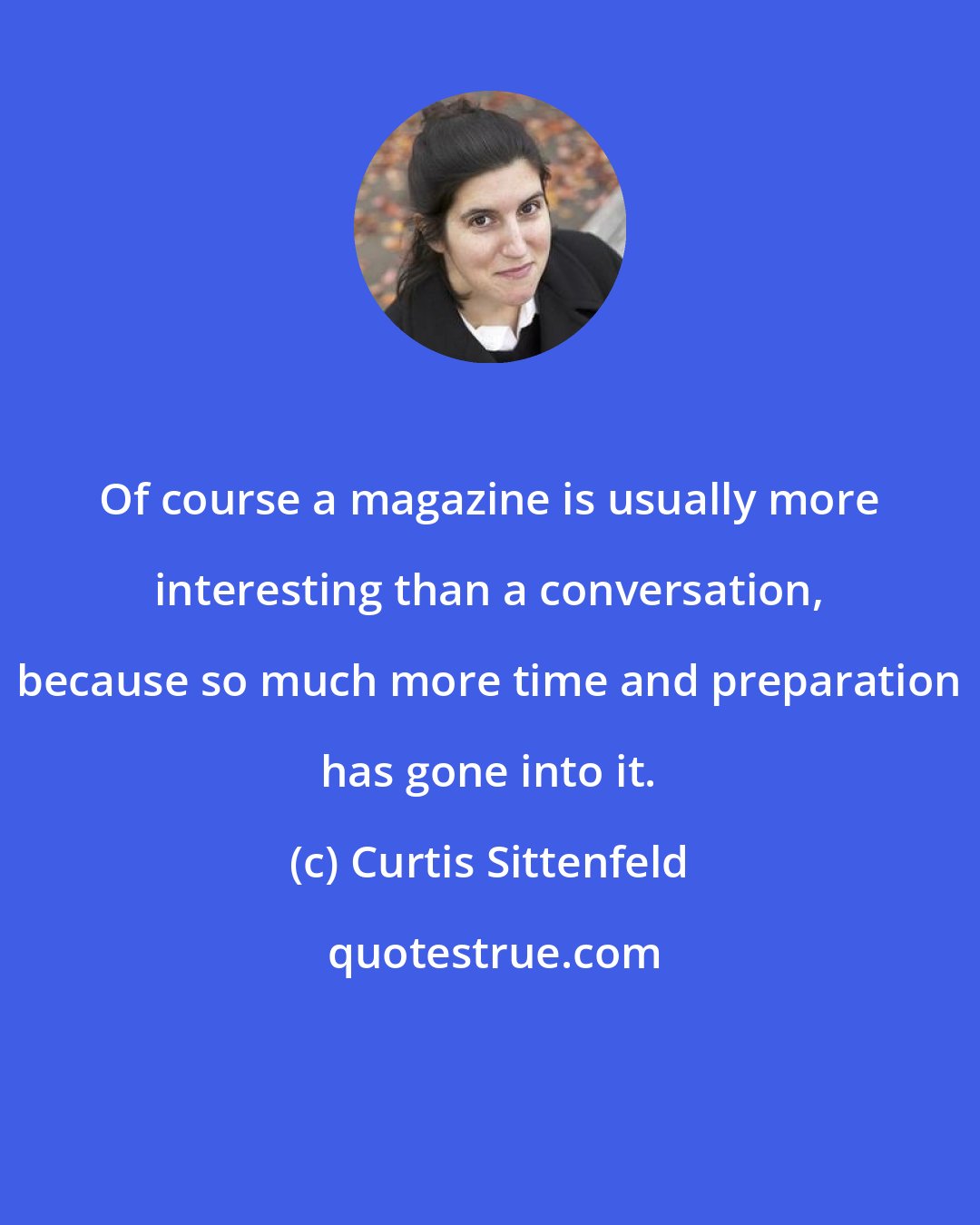 Curtis Sittenfeld: Of course a magazine is usually more interesting than a conversation, because so much more time and preparation has gone into it.