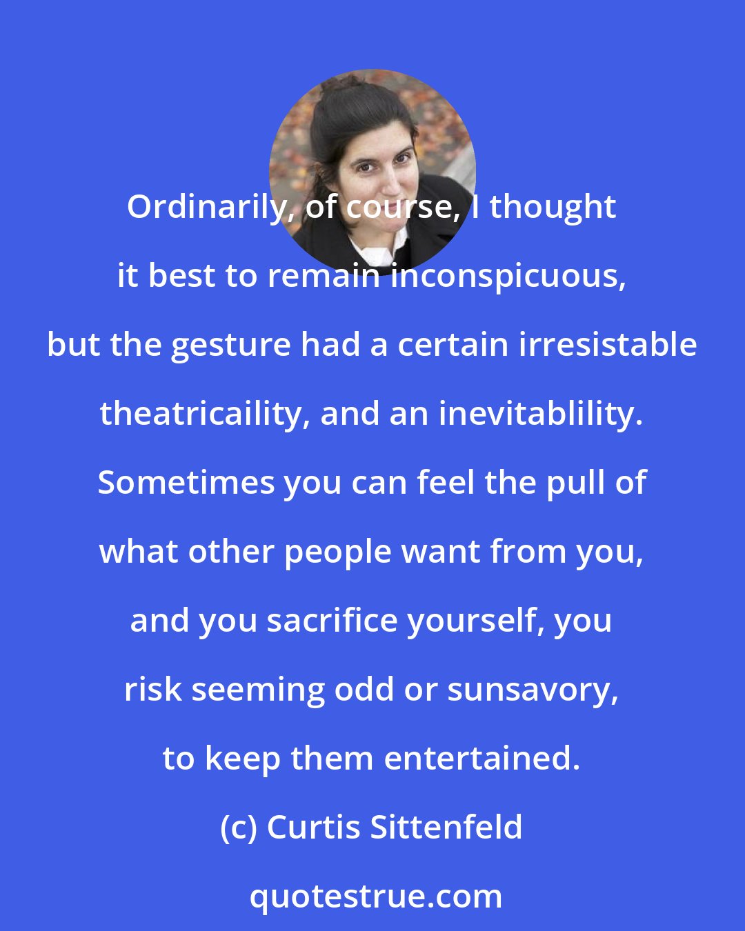 Curtis Sittenfeld: Ordinarily, of course, I thought it best to remain inconspicuous, but the gesture had a certain irresistable theatricaility, and an inevitablility. Sometimes you can feel the pull of what other people want from you, and you sacrifice yourself, you risk seeming odd or sunsavory, to keep them entertained.