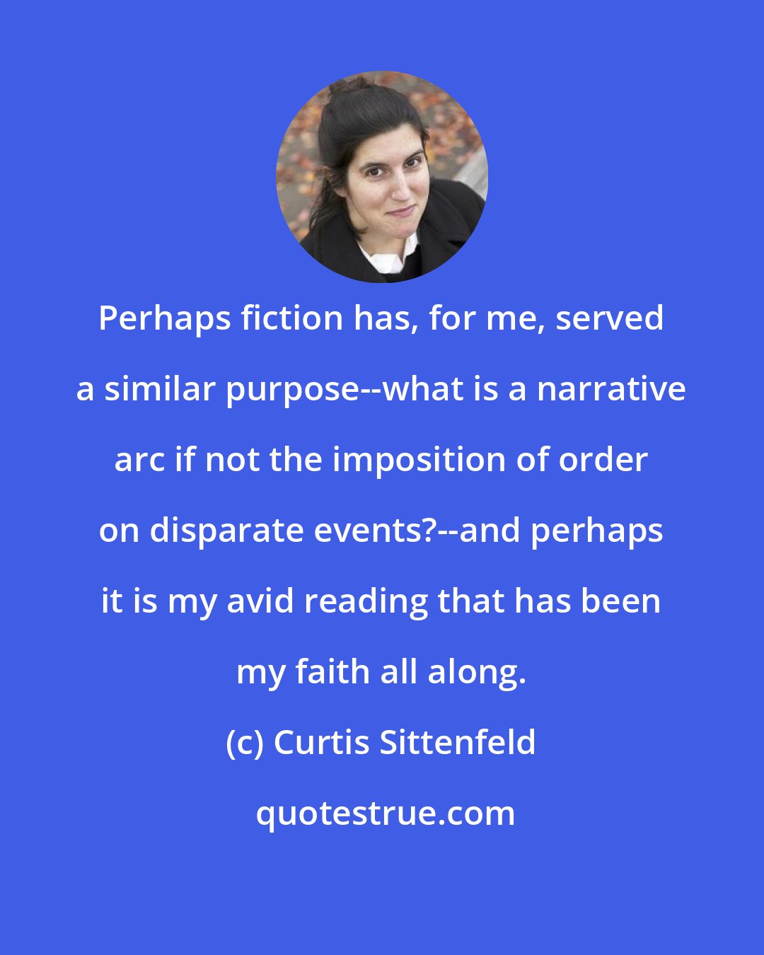 Curtis Sittenfeld: Perhaps fiction has, for me, served a similar purpose--what is a narrative arc if not the imposition of order on disparate events?--and perhaps it is my avid reading that has been my faith all along.