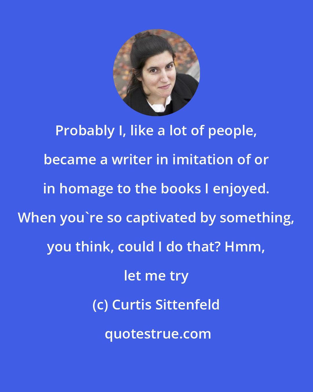 Curtis Sittenfeld: Probably I, like a lot of people, became a writer in imitation of or in homage to the books I enjoyed. When you're so captivated by something, you think, could I do that? Hmm, let me try