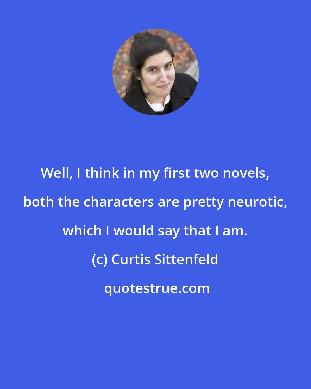 Curtis Sittenfeld: Well, I think in my first two novels, both the characters are pretty neurotic, which I would say that I am.