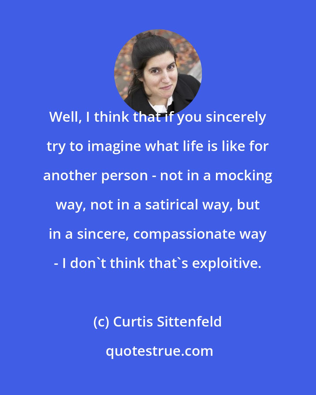 Curtis Sittenfeld: Well, I think that if you sincerely try to imagine what life is like for another person - not in a mocking way, not in a satirical way, but in a sincere, compassionate way - I don't think that's exploitive.